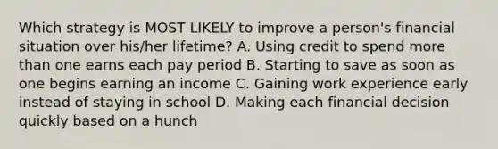 Which strategy is MOST LIKELY to improve a person's financial situation over his/her lifetime? A. Using credit to spend more than one earns each pay period B. Starting to save as soon as one begins earning an income C. Gaining work experience early instead of staying in school D. Making each financial decision quickly based on a hunch