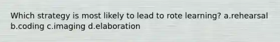 Which strategy is most likely to lead to rote learning? a.rehearsal b.coding c.imaging d.elaboration