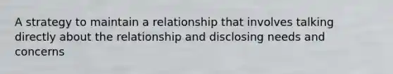 A strategy to maintain a relationship that involves talking directly about the relationship and disclosing needs and concerns