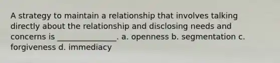 A strategy to maintain a relationship that involves talking directly about the relationship and disclosing needs and concerns is _______________. a. openness b. segmentation c. forgiveness d. immediacy