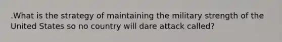 .What is the strategy of maintaining the military strength of the United States so no country will dare attack called?