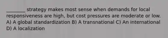 ________ strategy makes most sense when demands for local responsiveness are high, but cost pressures are moderate or low. A) A global standardization B) A transnational C) An international D) A localization