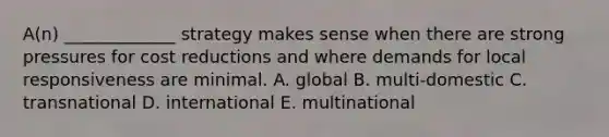 A(n) _____________ strategy makes sense when there are strong pressures for cost reductions and where demands for local responsiveness are minimal. A. global B. multi-domestic C. transnational D. international E. multinational