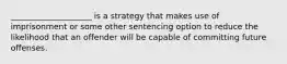 ____________________ is a strategy that makes use of imprisonment or some other sentencing option to reduce the likelihood that an offender will be capable of committing future offenses.