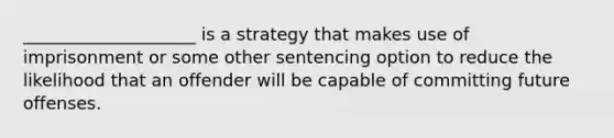 ____________________ is a strategy that makes use of imprisonment or some other sentencing option to reduce the likelihood that an offender will be capable of committing future offenses.