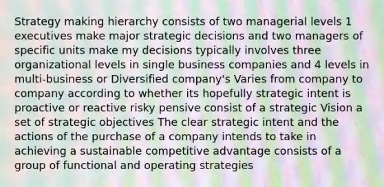 Strategy making hierarchy consists of two managerial levels 1 executives make major strategic decisions and two managers of specific units make my decisions typically involves three organizational levels in single business companies and 4 levels in multi-business or Diversified company's Varies from company to company according to whether its hopefully strategic intent is proactive or reactive risky pensive consist of a strategic Vision a set of strategic objectives The clear strategic intent and the actions of the purchase of a company intends to take in achieving a sustainable competitive advantage consists of a group of functional and operating strategies