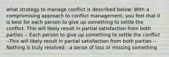 what strategy to manage conflict is described below: With a compromising approach to conflict management, you feel that it is best for each person to give up something to settle the conflict. This will likely result in partial satisfaction from both parties -- Each person to give up something to settle the conflict --This will likely result in partial satisfaction from both parties -- Nothing is truly resolved - a sense of loss or missing something