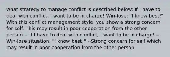 what strategy to manage conflict is described below: If I have to deal with conflict, I want to be in charge! Win-lose: "I know best!" With this conflict management style, you show a strong concern for self. This may result in poor cooperation from the other person -- If I have to deal with conflict, I want to be in charge! --Win-lose situation: "I know best!" --Strong concern for self which may result in poor cooperation from the other person