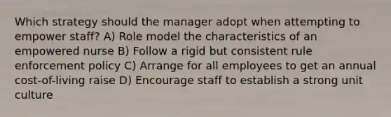 Which strategy should the manager adopt when attempting to empower staff? A) Role model the characteristics of an empowered nurse B) Follow a rigid but consistent rule enforcement policy C) Arrange for all employees to get an annual cost-of-living raise D) Encourage staff to establish a strong unit culture