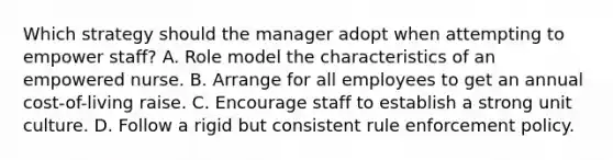 Which strategy should the manager adopt when attempting to empower staff? A. Role model the characteristics of an empowered nurse. B. Arrange for all employees to get an annual cost-of-living raise. C. Encourage staff to establish a strong unit culture. D. Follow a rigid but consistent rule enforcement policy.