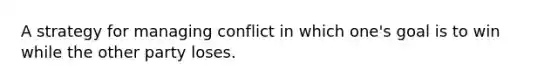 A strategy for managing conflict in which one's goal is to win while the other party loses.