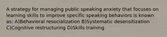 A strategy for managing public speaking anxiety that focuses on learning skills to improve specific speaking behaviors is known as: A)Behavioral resocialization B)Systematic desensitization C)Cognitive restructuring D)Skills training