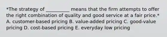 *The strategy of​ __________ means that the firm attempts to offer the right combination of quality and good service at a fair price.* A. ​customer-based pricing B. ​value-added pricing C. ​good-value pricing D. ​cost-based pricing E. everyday low pricing