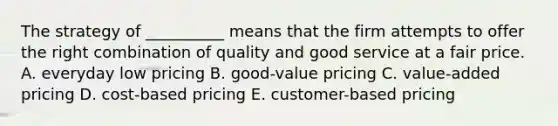 The strategy of​ __________ means that the firm attempts to offer the right combination of quality and good service at a fair price. A. everyday low pricing B. ​good-value pricing C. ​value-added pricing D. ​cost-based pricing E. ​customer-based pricing