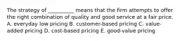 The strategy of​ __________ means that the firm attempts to offer the right combination of quality and good service at a fair price. A. everyday low pricing B. ​customer-based pricing C. ​value-added pricing D. ​cost-based pricing E. ​good-value pricing