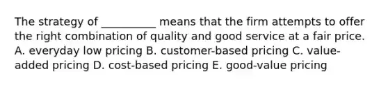 The strategy of​ __________ means that the firm attempts to offer the right combination of quality and good service at a fair price. A. everyday low pricing B. ​customer-based pricing C. ​value-added pricing D. ​cost-based pricing E. ​good-value pricing