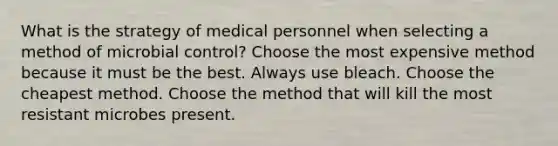 What is the strategy of medical personnel when selecting a method of microbial control? Choose the most expensive method because it must be the best. Always use bleach. Choose the cheapest method. Choose the method that will kill the most resistant microbes present.