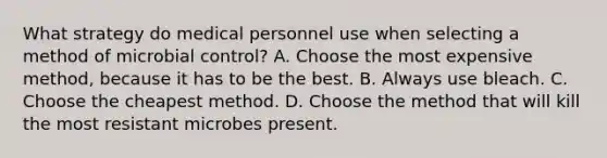 What strategy do medical personnel use when selecting a method of microbial control? A. Choose the most expensive method, because it has to be the best. B. Always use bleach. C. Choose the cheapest method. D. Choose the method that will kill the most resistant microbes present.