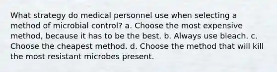 What strategy do medical personnel use when selecting a method of microbial control? a. Choose the most expensive method, because it has to be the best. b. Always use bleach. c. Choose the cheapest method. d. Choose the method that will kill the most resistant microbes present.