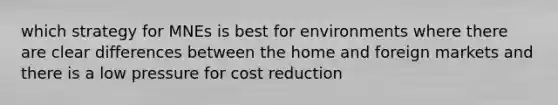 which strategy for MNEs is best for environments where there are clear differences between the home and foreign markets and there is a low pressure for cost reduction