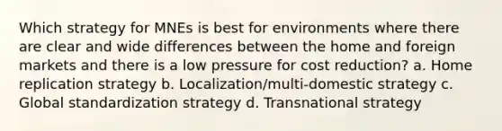 Which strategy for MNEs is best for environments where there are clear and wide differences between the home and foreign markets and there is a low pressure for cost reduction? a. Home replication strategy b. Localization/multi-domestic strategy c. Global standardization strategy d. Transnational strategy