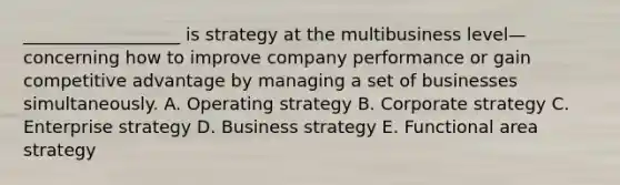 __________________ is strategy at the multibusiness level—concerning how to improve company performance or gain <a href='https://www.questionai.com/knowledge/kv3IPSqf81-competitive-advantage' class='anchor-knowledge'>competitive advantage</a> by managing a set of businesses simultaneously. A. Operating strategy B. Corporate strategy C. Enterprise strategy D. Business strategy E. Functional area strategy