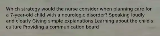 Which strategy would the nurse consider when planning care for a 7-year-old child with a neurologic disorder? Speaking loudly and clearly Giving simple explanations Learning about the child's culture Providing a communication board