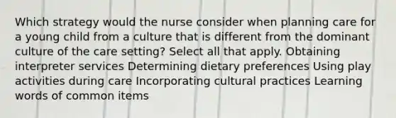 Which strategy would the nurse consider when planning care for a young child from a culture that is different from the dominant culture of the care setting? Select all that apply. Obtaining interpreter services Determining dietary preferences Using play activities during care Incorporating cultural practices Learning words of common items