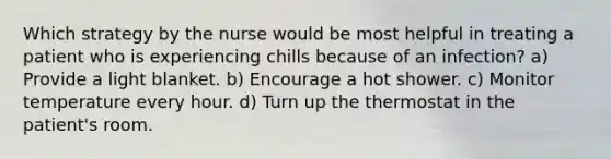 Which strategy by the nurse would be most helpful in treating a patient who is experiencing chills because of an infection? a) Provide a light blanket. b) Encourage a hot shower. c) Monitor temperature every hour. d) Turn up the thermostat in the patient's room.