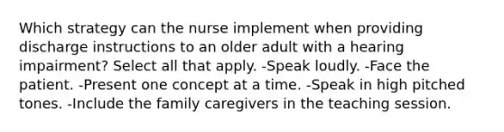 Which strategy can the nurse implement when providing discharge instructions to an older adult with a hearing impairment? Select all that apply. -Speak loudly. -Face the patient. -Present one concept at a time. -Speak in high pitched tones. -Include the family caregivers in the teaching session.