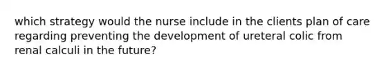 which strategy would the nurse include in the clients plan of care regarding preventing the development of ureteral colic from renal calculi in the future?