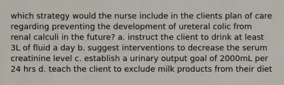 which strategy would the nurse include in the clients plan of care regarding preventing the development of ureteral colic from renal calculi in the future? a. instruct the client to drink at least 3L of fluid a day b. suggest interventions to decrease the serum creatinine level c. establish a urinary output goal of 2000mL per 24 hrs d. teach the client to exclude milk products from their diet