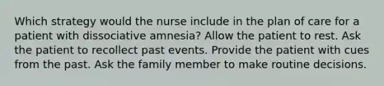 Which strategy would the nurse include in the plan of care for a patient with dissociative amnesia? Allow the patient to rest. Ask the patient to recollect past events. Provide the patient with cues from the past. Ask the family member to make routine decisions.