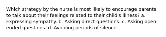 Which strategy by the nurse is most likely to encourage parents to talk about their feelings related to their child's illness? a. Expressing sympathy. b. Asking direct questions. c. Asking open-ended questions. d. Avoiding periods of silence.