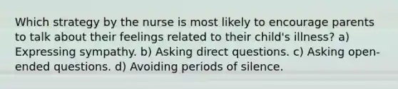 Which strategy by the nurse is most likely to encourage parents to talk about their feelings related to their child's illness? a) Expressing sympathy. b) Asking direct questions. c) Asking open-ended questions. d) Avoiding periods of silence.