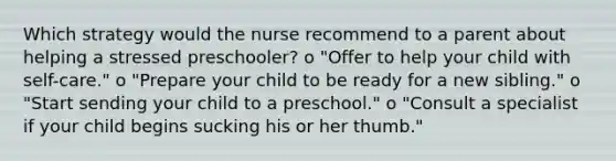 Which strategy would the nurse recommend to a parent about helping a stressed preschooler? o "Offer to help your child with self-care." o "Prepare your child to be ready for a new sibling." o "Start sending your child to a preschool." o "Consult a specialist if your child begins sucking his or her thumb."