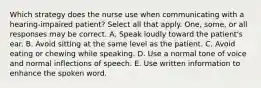 Which strategy does the nurse use when communicating with a hearing-impaired patient? Select all that apply. One, some, or all responses may be correct. A. Speak loudly toward the patient's ear. B. Avoid sitting at the same level as the patient. C. Avoid eating or chewing while speaking. D. Use a normal tone of voice and normal inflections of speech. E. Use written information to enhance the spoken word.