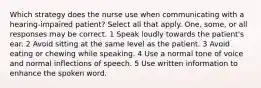 Which strategy does the nurse use when communicating with a hearing-impaired patient? Select all that apply. One, some, or all responses may be correct. 1 Speak loudly towards the patient's ear. 2 Avoid sitting at the same level as the patient. 3 Avoid eating or chewing while speaking. 4 Use a normal tone of voice and normal inflections of speech. 5 Use written information to enhance the spoken word.