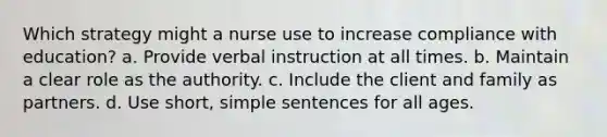 Which strategy might a nurse use to increase compliance with education? a. Provide verbal instruction at all times. b. Maintain a clear role as the authority. c. Include the client and family as partners. d. Use short, simple sentences for all ages.