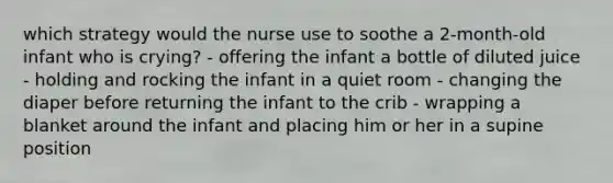 which strategy would the nurse use to soothe a 2-month-old infant who is crying? - offering the infant a bottle of diluted juice - holding and rocking the infant in a quiet room - changing the diaper before returning the infant to the crib - wrapping a blanket around the infant and placing him or her in a supine position