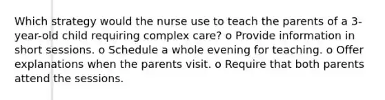 Which strategy would the nurse use to teach the parents of a 3-year-old child requiring complex care? o Provide information in short sessions. o Schedule a whole evening for teaching. o Offer explanations when the parents visit. o Require that both parents attend the sessions.