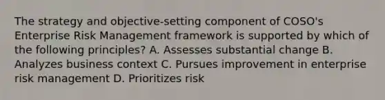 The strategy and objective-setting component of COSO's Enterprise Risk Management framework is supported by which of the following principles? A. Assesses substantial change B. Analyzes business context C. Pursues improvement in enterprise risk management D. Prioritizes risk