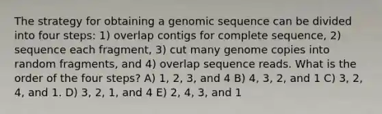 The strategy for obtaining a genomic sequence can be divided into four steps: 1) overlap contigs for complete sequence, 2) sequence each fragment, 3) cut many genome copies into random fragments, and 4) overlap sequence reads. What is the order of the four steps? A) 1, 2, 3, and 4 B) 4, 3, 2, and 1 C) 3, 2, 4, and 1. D) 3, 2, 1, and 4 E) 2, 4, 3, and 1