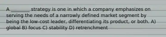 A ________ strategy is one in which a company emphasizes on serving the needs of a narrowly defined market segment by being the low-cost leader, differentiating its product, or both. A) global B) focus C) stability D) retrenchment