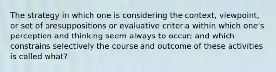 The strategy in which one is considering the context, viewpoint, or set of presuppositions or evaluative criteria within which one's perception and thinking seem always to occur; and which constrains selectively the course and outcome of these activities is called what?