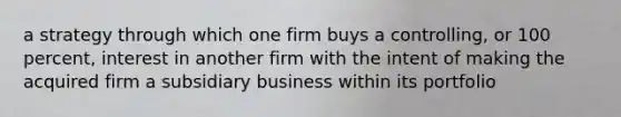 a strategy through which one firm buys a controlling, or 100 percent, interest in another firm with the intent of making the acquired firm a subsidiary business within its portfolio