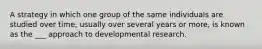 A strategy in which one group of the same individuals are studied over time, usually over several years or more, is known as the ___ approach to developmental research.