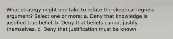 What strategy might one take to refute the skeptical regress argument? Select one or more: a. Deny that knowledge is justified true belief. b. Deny that beliefs cannot justify themselves. c. Deny that justification must be known.