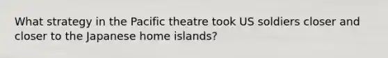 What strategy in the Pacific theatre took US soldiers closer and closer to the Japanese home islands?