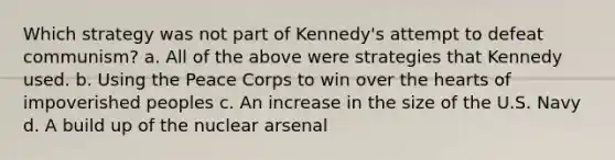 Which strategy was not part of Kennedy's attempt to defeat communism? a. All of the above were strategies that Kennedy used. b. Using the Peace Corps to win over the hearts of impoverished peoples c. An increase in the size of the U.S. Navy d. A build up of the nuclear arsenal